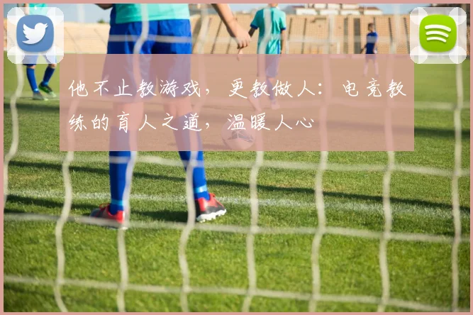 他不止教游戏，更教做人：电竞教练的育人之道，温暖人心