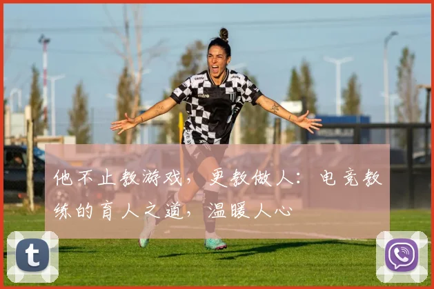 他不止教游戏，更教做人：电竞教练的育人之道，温暖人心
