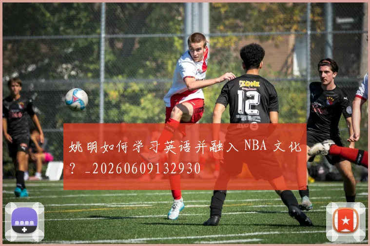 姚明如何学习英语并融入 NBA 文化？_20260609132930