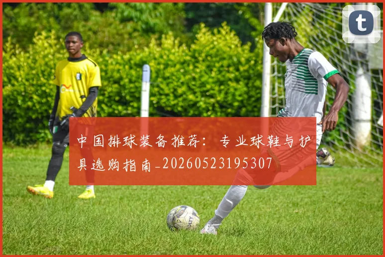 中国排球装备推荐：专业球鞋与护具选购指南_20260523195307